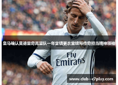 皇马确认莫德里奇再留队一年坐镇更衣室续写传奇担当精神领袖
