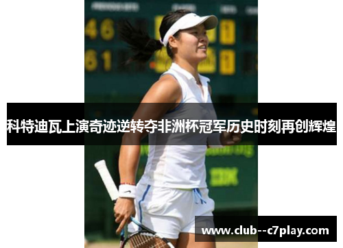 科特迪瓦上演奇迹逆转夺非洲杯冠军历史时刻再创辉煌